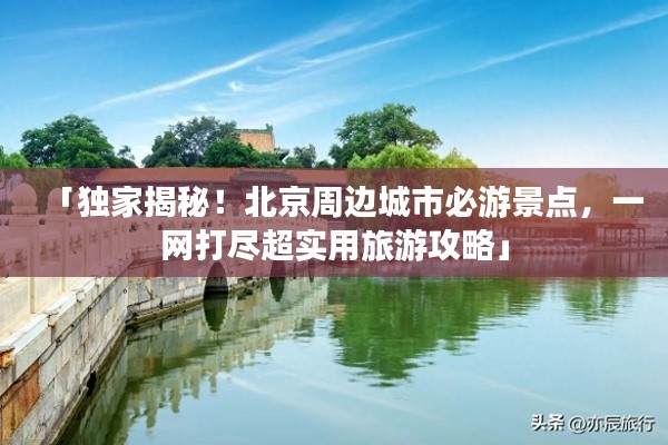 「独家揭秘!北京周边城市必游景点,一网打尽超实用旅游攻略」