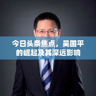 今日头条焦点,吴国平的崛起及其深远影响