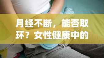 月经不断，能否取环？女性健康中的关键一环解读