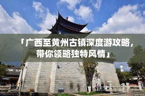 「广西至黄州古镇深度游攻略,带你领略独特风情」