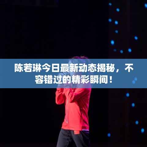 陈若琳今日最新动态揭秘，不容错过的精彩瞬间！
