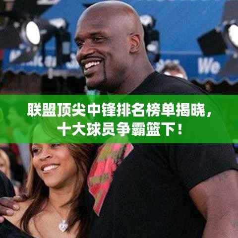 联盟顶尖中锋排名榜单揭晓,十大球员争霸篮下!